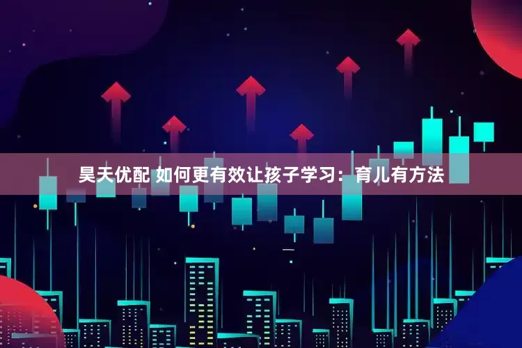 昊天优配 如何更有效让孩子学习：育儿有方法