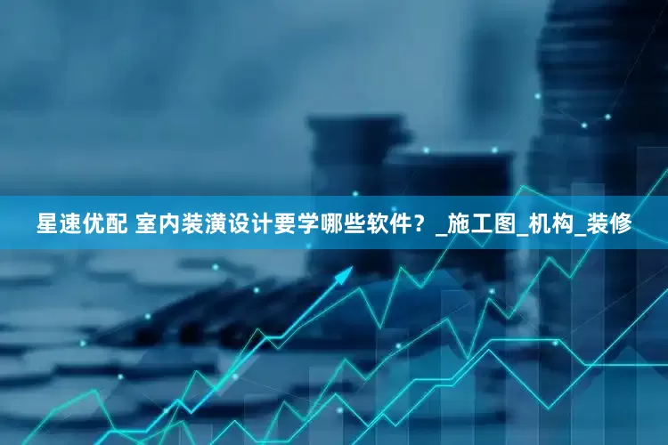 星速优配 室内装潢设计要学哪些软件？_施工图_机构_装修