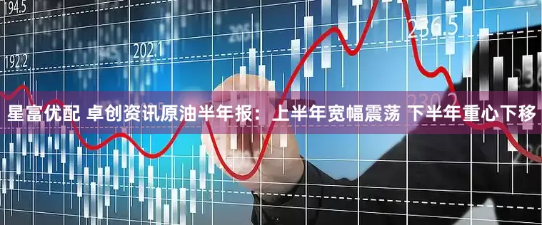 星富优配 卓创资讯原油半年报：上半年宽幅震荡 下半年重心下移