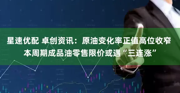 星速优配 卓创资讯：原油变化率正值高位收窄 本周期成品油零售限价或遇“三连涨”