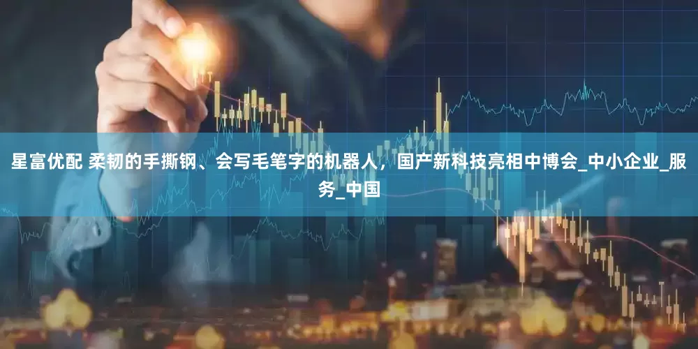 星富优配 柔韧的手撕钢、会写毛笔字的机器人，国产新科技亮相中博会_中小企业_服务_中国