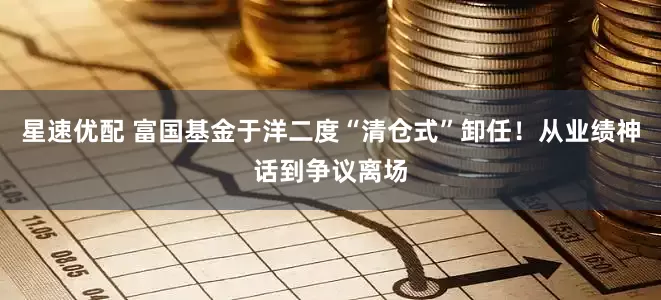 星速优配 富国基金于洋二度“清仓式”卸任！从业绩神话到争议离场
