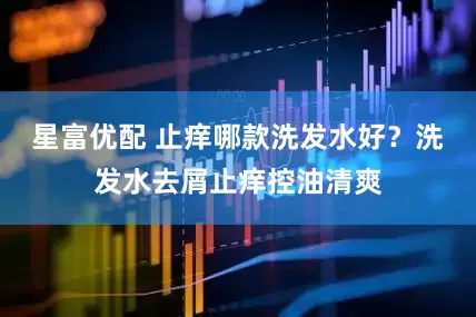 星富优配 止痒哪款洗发水好？洗发水去屑止痒控油清爽
