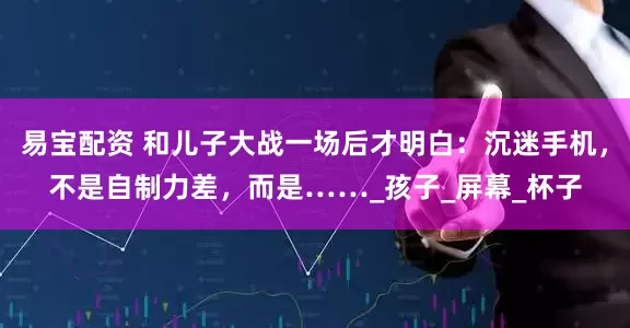 易宝配资 和儿子大战一场后才明白：沉迷手机，不是自制力差，而是……_孩子_屏幕_杯子