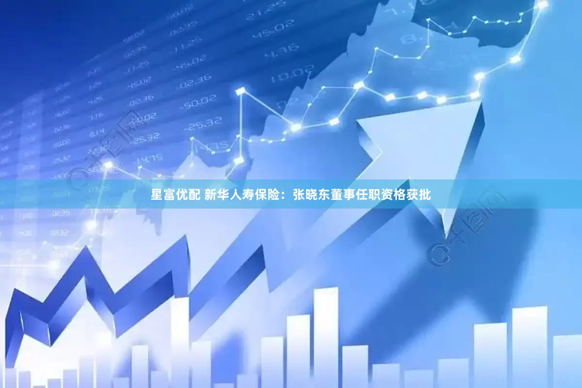 星富优配 新华人寿保险：张晓东董事任职资格获批