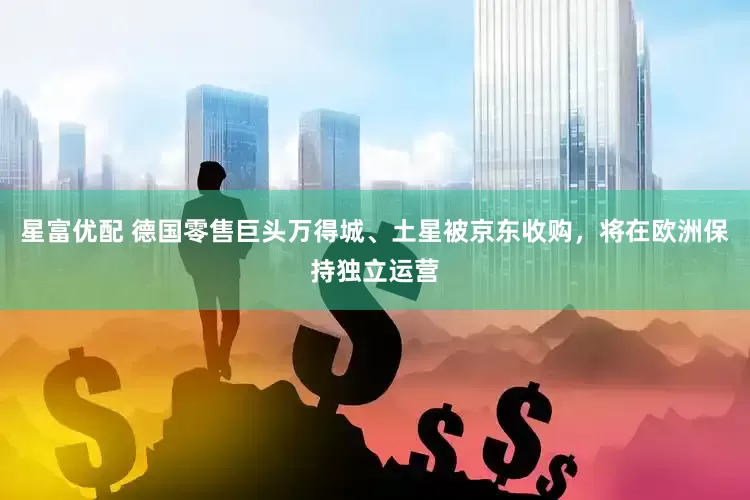 星富优配 德国零售巨头万得城、土星被京东收购，将在欧洲保持独立运营