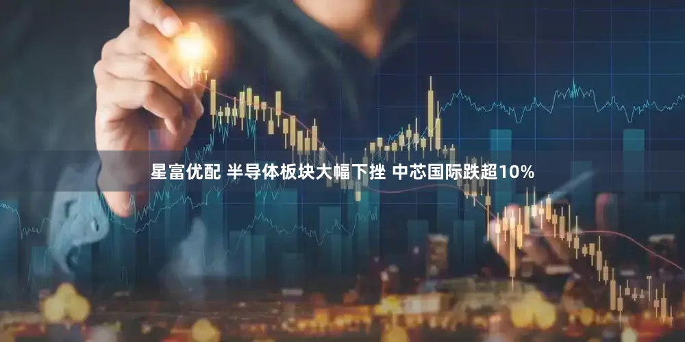 星富优配 半导体板块大幅下挫 中芯国际跌超10%