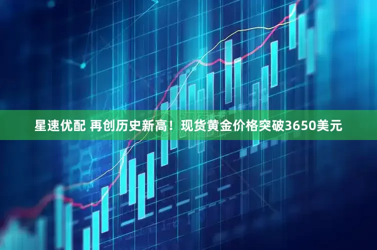 星速优配 再创历史新高！现货黄金价格突破3650美元