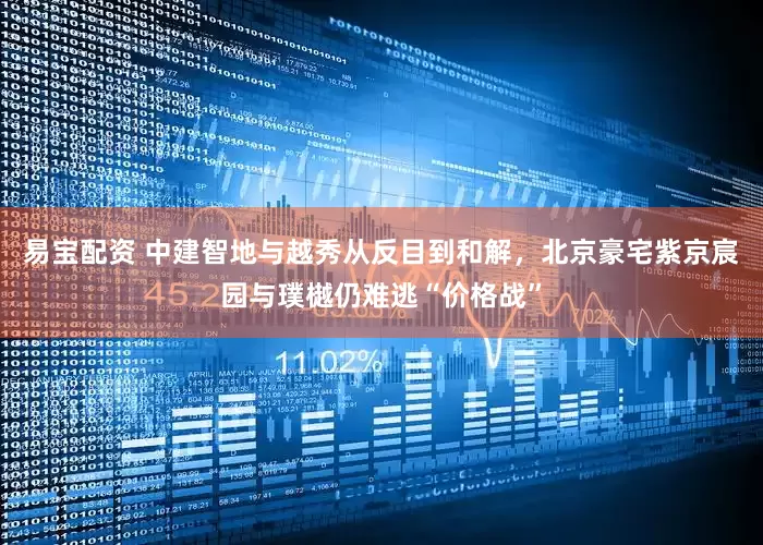 易宝配资 中建智地与越秀从反目到和解，北京豪宅紫京宸园与璞樾仍难逃“价格战”