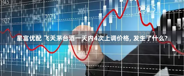 星富优配 飞天茅台酒一天内4次上调价格, 发生了什么?