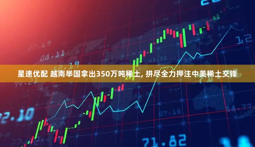 星速优配 越南举国拿出350万吨稀土, 拼尽全力押注中美稀土交锋